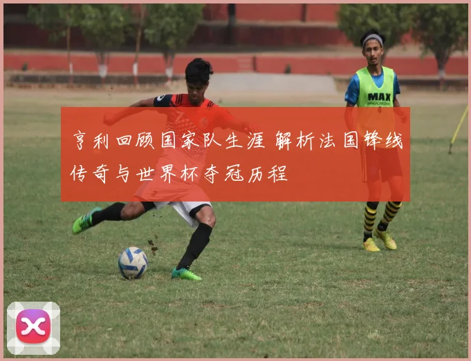 亨利回顾国家队生涯 解析法国锋线传奇与世界杯夺冠历程