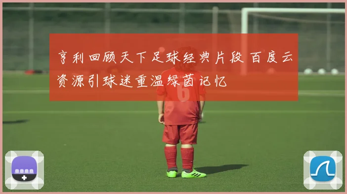 亨利回顾天下足球经典片段 百度云资源引球迷重温绿茵记忆