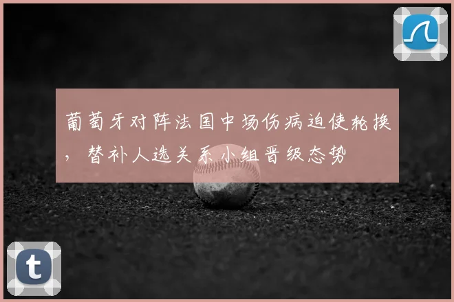 葡萄牙对阵法国中场伤病迫使轮换，替补人选关系小组晋级态势