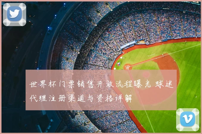 世界杯门票销售开放流程曝光 球迷代理注册渠道与资格详解