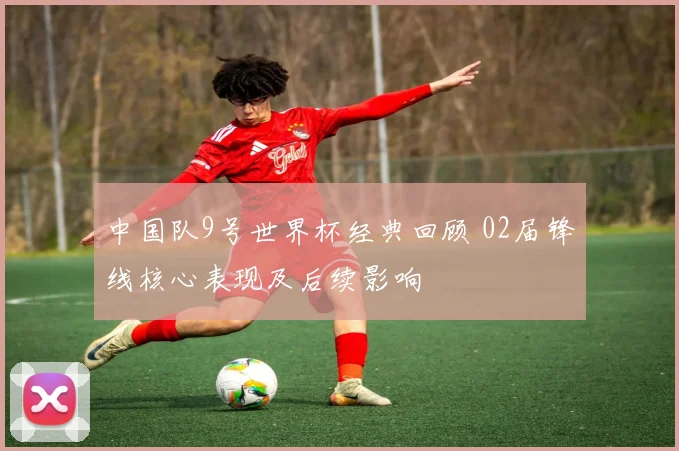 中国队9号世界杯经典回顾 02届锋线核心表现及后续影响
