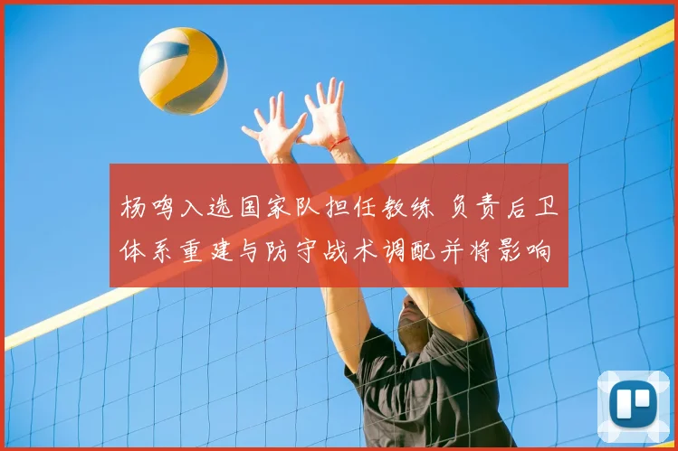 杨鸣入选国家队担任教练 负责后卫体系重建与防守战术调配并将影响名单
