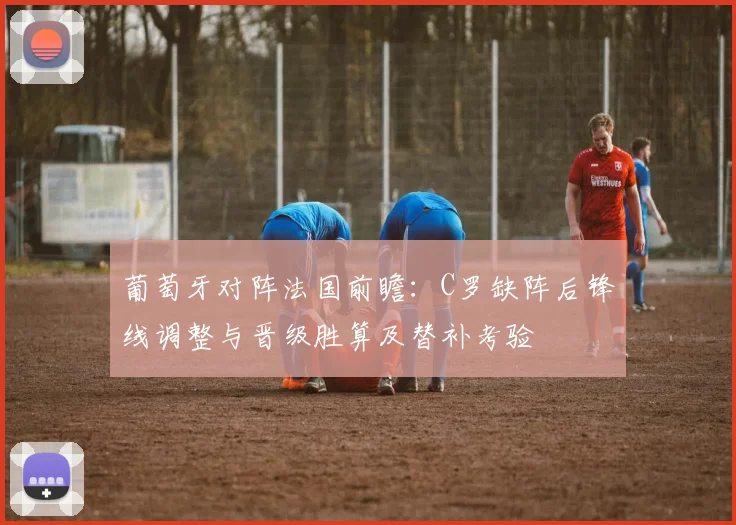 葡萄牙对阵法国前瞻：C罗缺阵后锋线调整与晋级胜算及替补考验