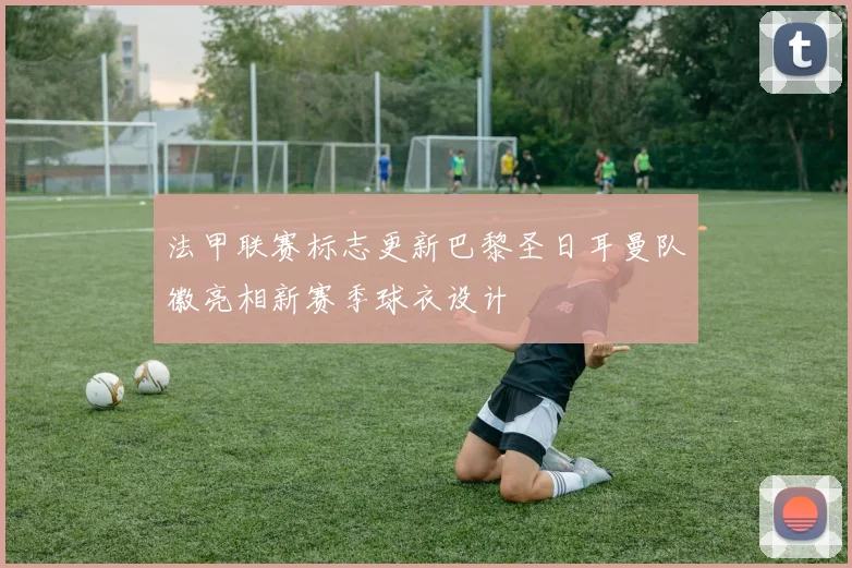 法甲联赛标志更新巴黎圣日耳曼队徽亮相新赛季球衣设计