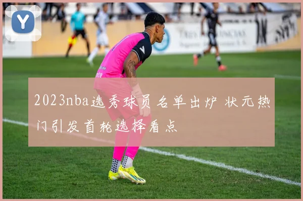 2023nba选秀球员名单出炉 状元热门引发首轮选择看点