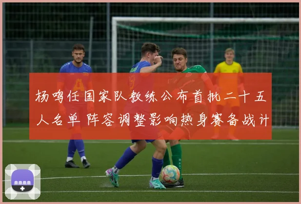 杨鸣任国家队教练公布首批二十五人名单 阵容调整影响热身赛备战计划