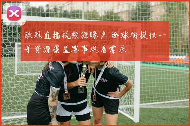 欧冠直播视频源曝光 逛球街提供一手资源覆盖赛事观看需求