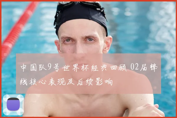 中国队9号世界杯经典回顾 02届锋线核心表现及后续影响