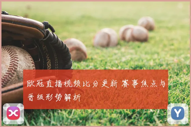 欧冠直播视频比分更新 赛事焦点与晋级形势解析