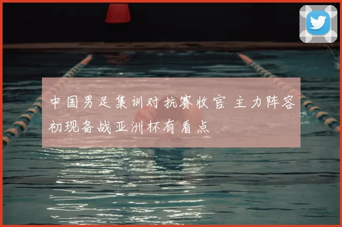 中国男足集训对抗赛收官 主力阵容初现备战亚洲杯有看点