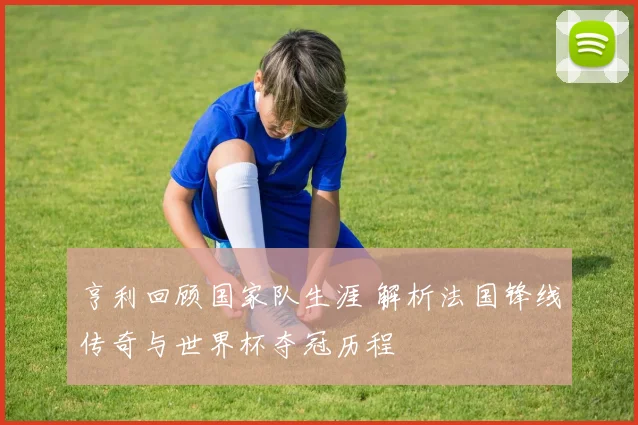 亨利回顾国家队生涯 解析法国锋线传奇与世界杯夺冠历程