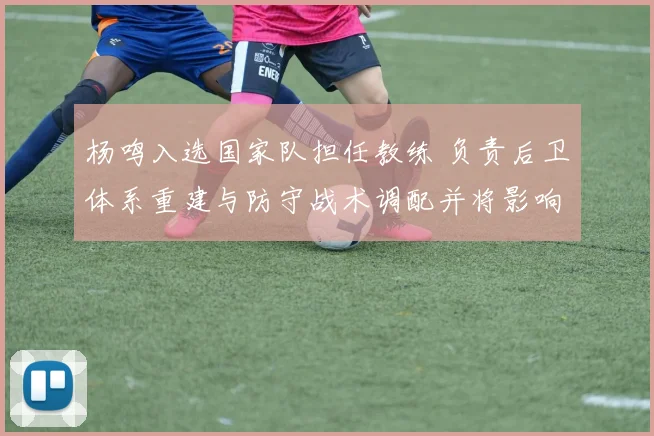 杨鸣入选国家队担任教练 负责后卫体系重建与防守战术调配并将影响名单