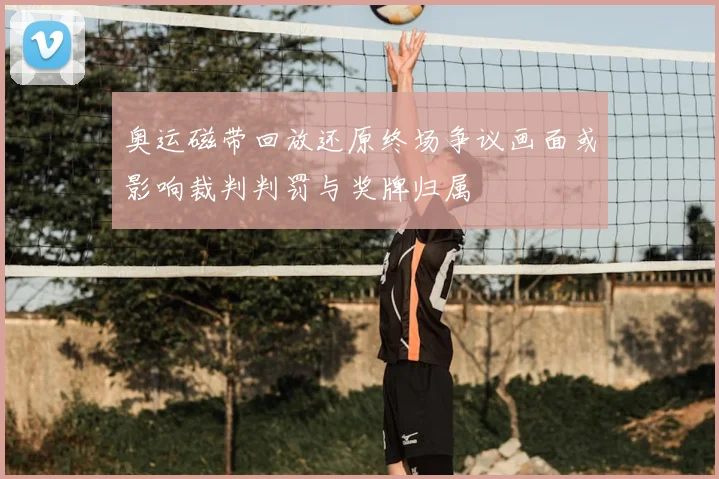 奥运磁带回放还原终场争议画面或影响裁判判罚与奖牌归属