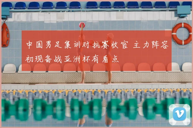 中国男足集训对抗赛收官 主力阵容初现备战亚洲杯有看点