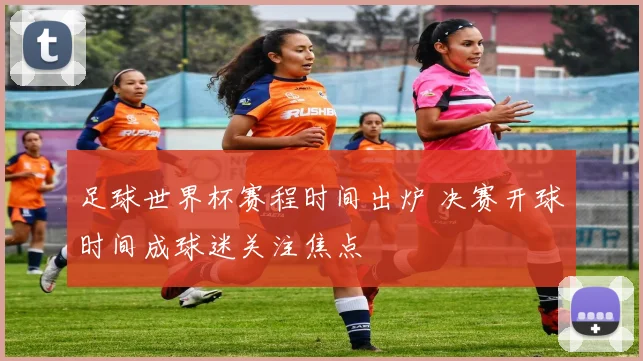 足球世界杯赛程时间出炉 决赛开球时间成球迷关注焦点