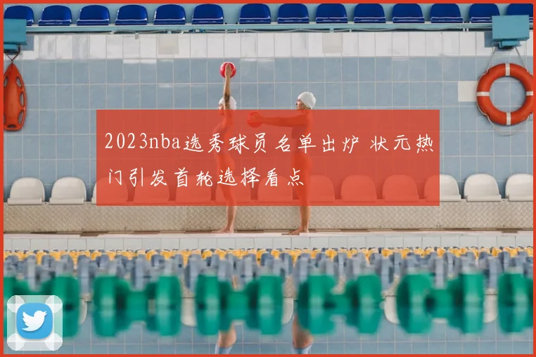 2023nba选秀球员名单出炉 状元热门引发首轮选择看点