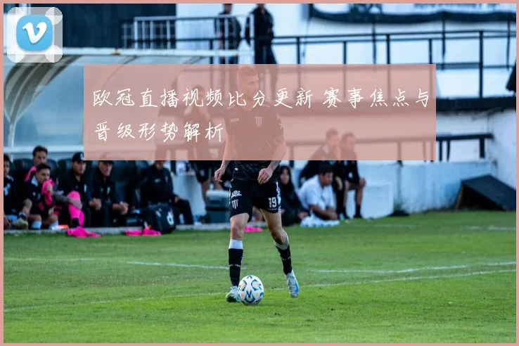 欧冠直播视频比分更新 赛事焦点与晋级形势解析