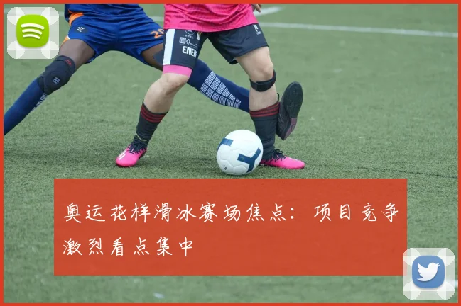 奥运花样滑冰赛场焦点:项目竞争激烈看点集中
