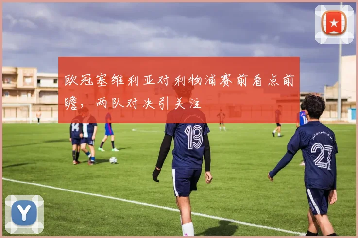 欧冠塞维利亚对利物浦赛前看点前瞻,两队对决引关注