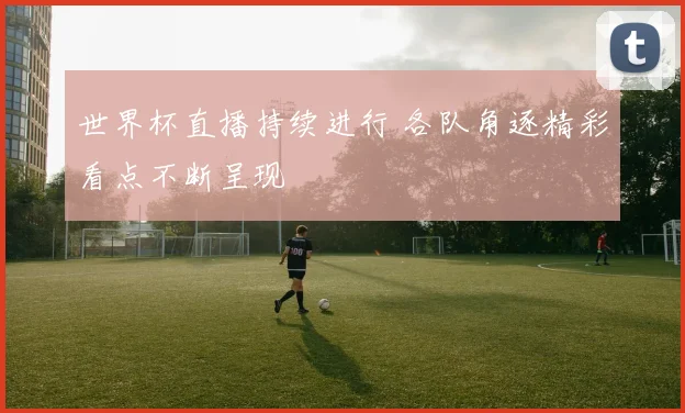 世界杯直播持续进行 各队角逐精彩看点不断呈现