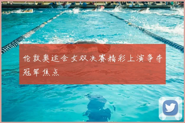伦敦奥运会女双决赛精彩上演争夺冠军焦点